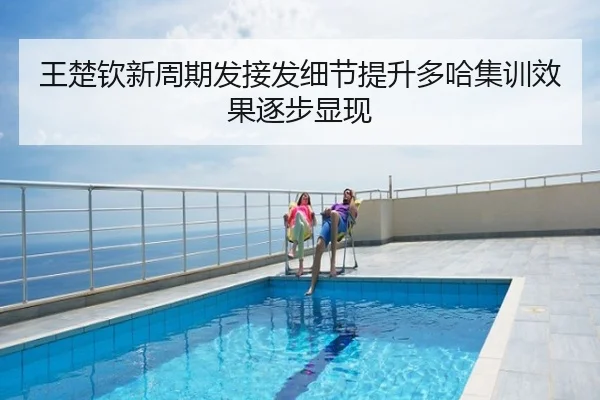王楚钦新周期发接发细节提升多哈集训效果逐步显现