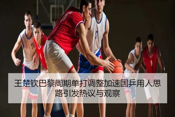 王楚钦巴黎周期单打调整加速国乒用人思路引发热议与观察